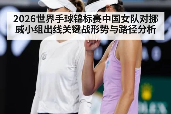 2026世界手球锦标赛中国女队对挪威小组出线关键战形势与路径分析
